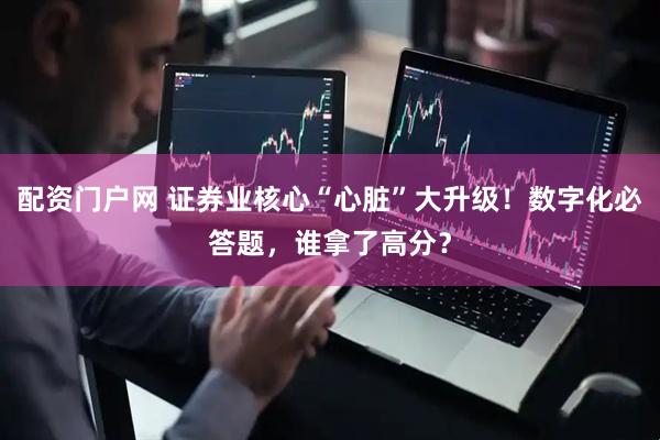 配资门户网 证券业核心“心脏”大升级！数字化必答题，谁拿了高分？