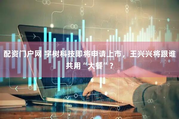 配资门户网 宇树科技即将申请上市，王兴兴将跟谁共用“大餐”？
