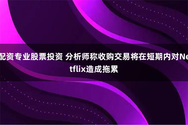 配资专业股票投资 分析师称收购交易将在短期内对Netflix造成拖累