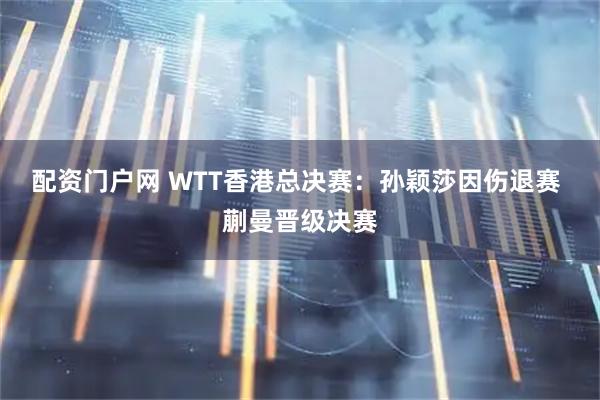 配资门户网 WTT香港总决赛:孙颖莎因伤退赛 蒯曼晋级决赛