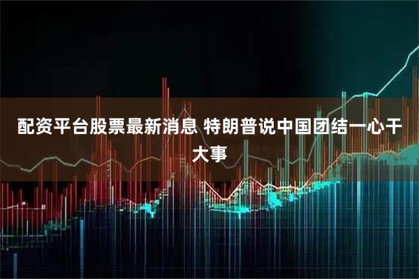 配资平台股票最新消息 特朗普说中国团结一心干大事