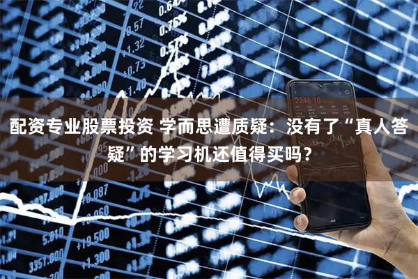 配资专业股票投资 学而思遭质疑：没有了“真人答疑”的学习机还值得买吗？