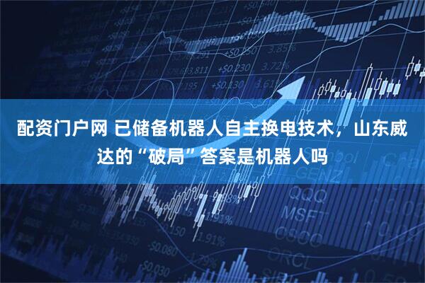 配资门户网 已储备机器人自主换电技术，山东威达的“破局”答案是机器人吗