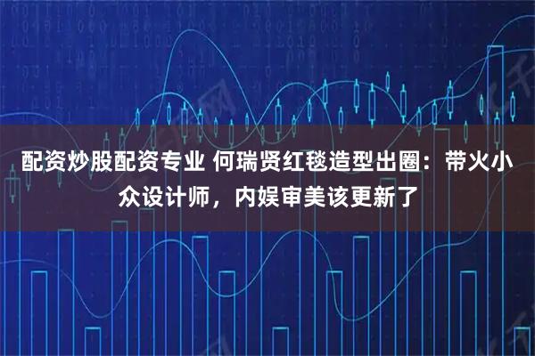 配资炒股配资专业 何瑞贤红毯造型出圈：带火小众设计师，内娱审美该更新了