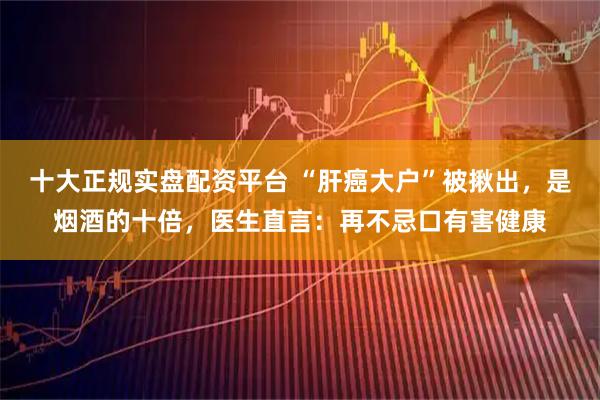 十大正规实盘配资平台 “肝癌大户”被揪出，是烟酒的十倍，医生直言：再不忌口有害健康