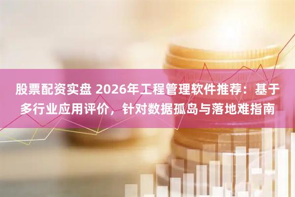 股票配资实盘 2026年工程管理软件推荐：基于多行业应用评价，针对数据孤岛与落地难指南