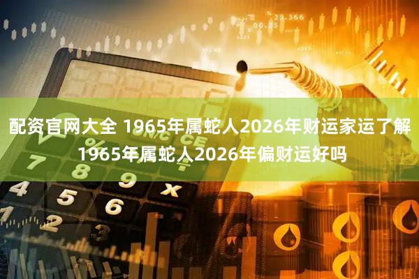配资官网大全 1965年属蛇人2026年财运家运了解 1965年属蛇人2026年偏财运好吗