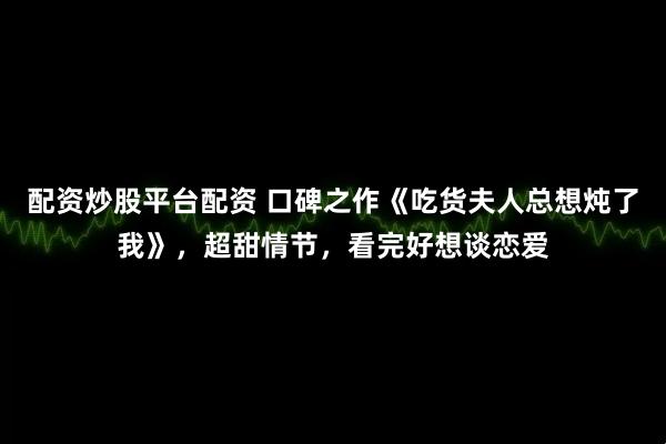 配资炒股平台配资 口碑之作《吃货夫人总想炖了我》，超甜情节，看完好想谈恋爱