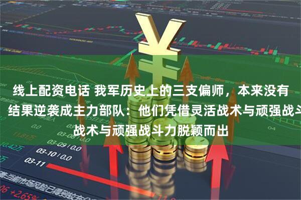 线上配资电话 我军历史上的三支偏师，本来没有被寄予厚望，结果逆袭成主力部队：他们凭借灵活战术与顽强战斗力脱颖而出
