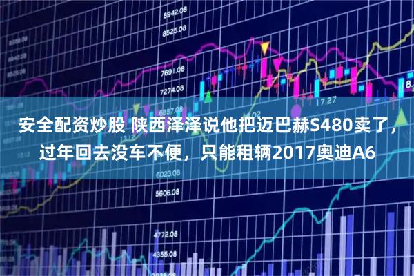 安全配资炒股 陕西泽泽说他把迈巴赫S480卖了，过年回去没车不便，只能租辆2017奥迪A6