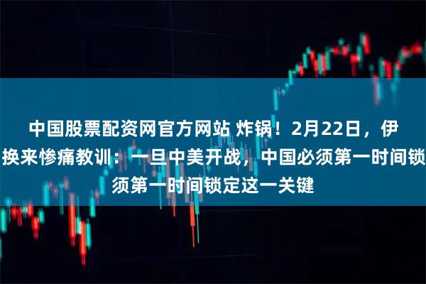中国股票配资网官方网站 炸锅！2月22日，伊朗用血与泪换来惨痛教训：一旦中美开战，中国必须第一时间锁定这一关键