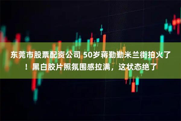 东莞市股票配资公司 50岁蒋勤勤米兰街拍火了！黑白胶片照氛围感拉满，这状态绝了