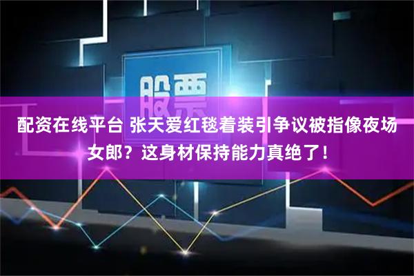 配资在线平台 张天爱红毯着装引争议被指像夜场女郎？这身材保持能力真绝了！