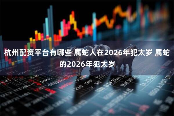 杭州配资平台有哪些 属蛇人在2026年犯太岁 属蛇的2026年犯太岁