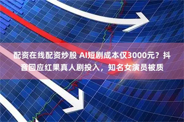 配资在线配资炒股 AI短剧成本仅3000元？抖音回应红果真人剧投入，知名女演员被质