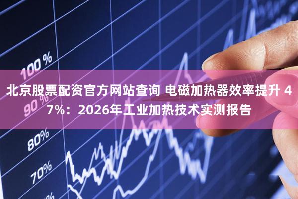 北京股票配资官方网站查询 电磁加热器效率提升 47%：2026年工业加热技术实测报告