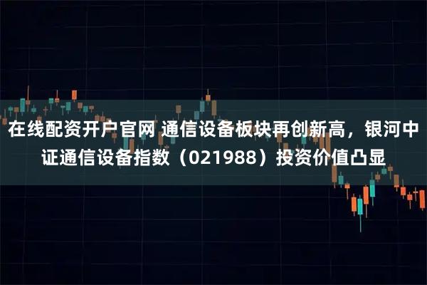 在线配资开户官网 通信设备板块再创新高，银河中证通信设备指数（021988）投资价值凸显