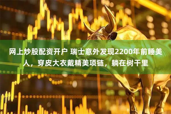 网上炒股配资开户 瑞士意外发现2200年前睡美人，穿皮大衣戴精美项链，躺在树干里