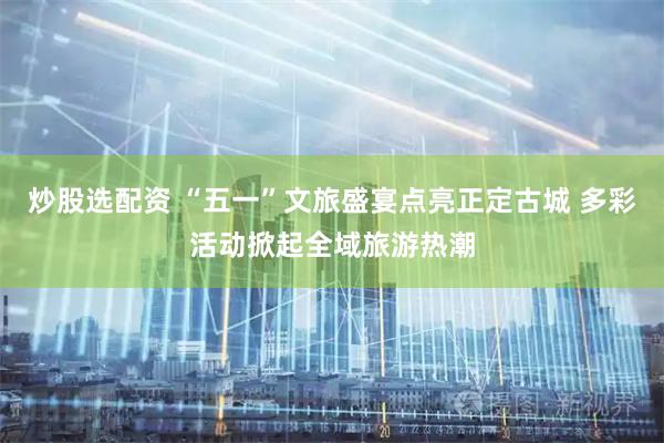 炒股选配资 “五一”文旅盛宴点亮正定古城 多彩活动掀起全域旅游热潮