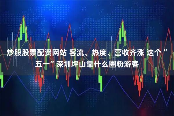 炒股股票配资网站 客流、热度、营收齐涨 这个“五一”深圳坪山靠什么圈粉游客