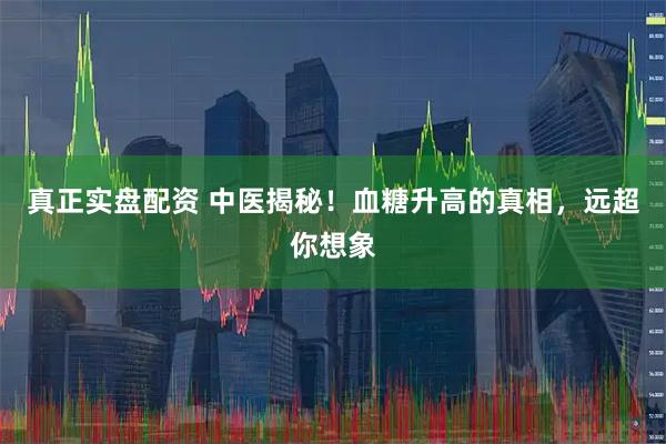 真正实盘配资 中医揭秘！血糖升高的真相，远超你想象