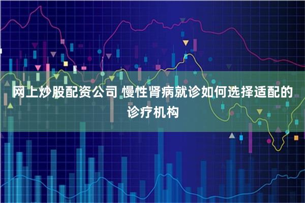 网上炒股配资公司 慢性肾病就诊如何选择适配的诊疗机构