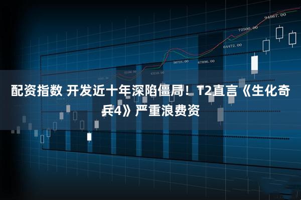 配资指数 开发近十年深陷僵局！T2直言《生化奇兵4》严重浪费资