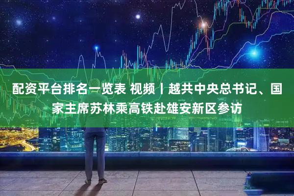 配资平台排名一览表 视频丨越共中央总书记、国家主席苏林乘高铁赴雄安新区参访