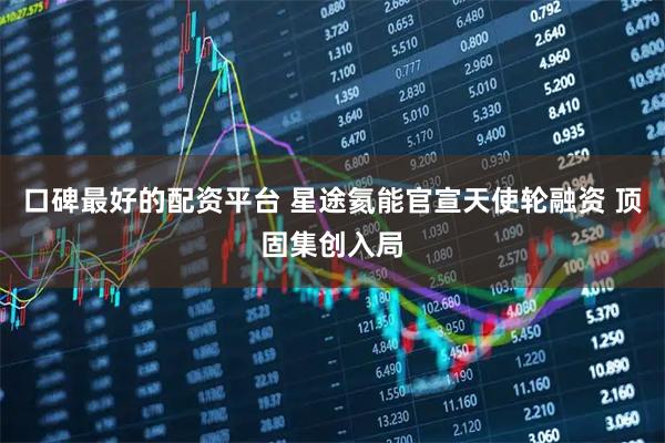 口碑最好的配资平台 星途氦能官宣天使轮融资 顶固集创入局