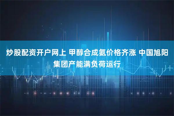 炒股配资开户网上 甲醇合成氨价格齐涨 中国旭阳集团产能满负荷运行