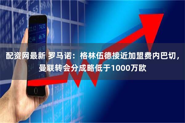 配资网最新 罗马诺：格林伍德接近加盟费内巴切，曼联转会分成略低于1000万欧
