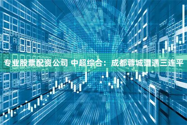 专业股票配资公司 中超综合：成都蓉城遭遇三连平