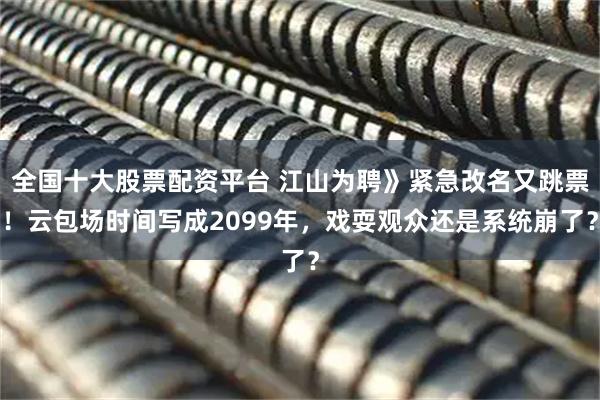 全国十大股票配资平台 江山为聘》紧急改名又跳票！云包场时间写成2099年，戏耍观众还是系统崩了？