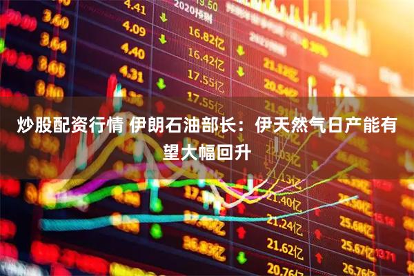 炒股配资行情 伊朗石油部长：伊天然气日产能有望大幅回升