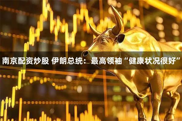 南京配资炒股 伊朗总统：最高领袖“健康状况很好”