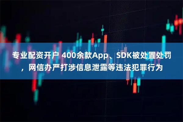 专业配资开户 400余款App、SDK被处置处罚，网信办严打涉信息泄露等违法犯罪行为